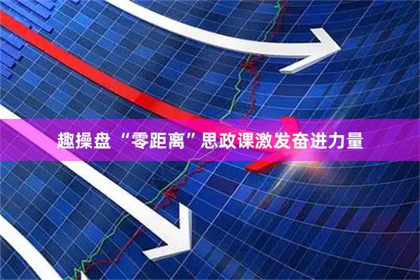 趣操盘 “零距离”思政课激发奋进力量