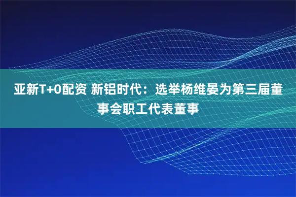 亚新T+0配资 新铝时代：选举杨维晏为第三届董事会职工代表董事