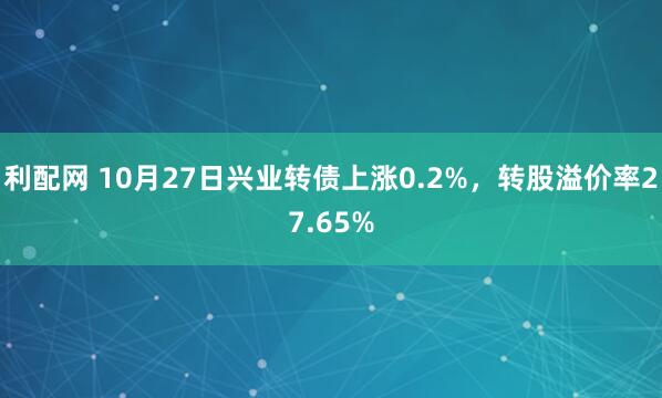 利配网 10月27日兴业转债上涨0.2%，转股溢价率27.65%