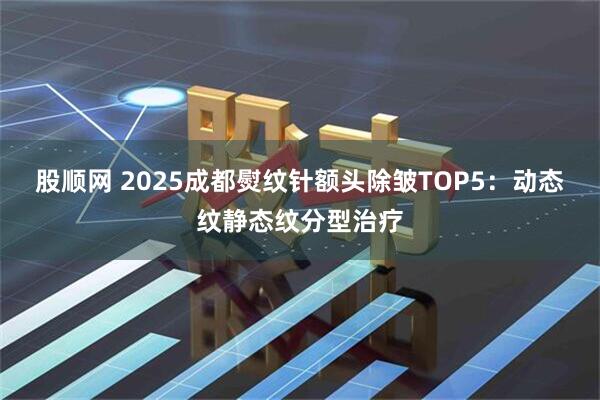 股顺网 2025成都熨纹针额头除皱TOP5：动态纹静态纹分型治疗