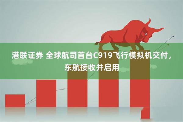 港联证券 全球航司首台C919飞行模拟机交付，东航接收并启用