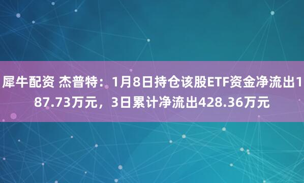 犀牛配资 杰普特:1月8日持仓该股ETF资金净流出187.73万元,3日累计净流出428.36万元