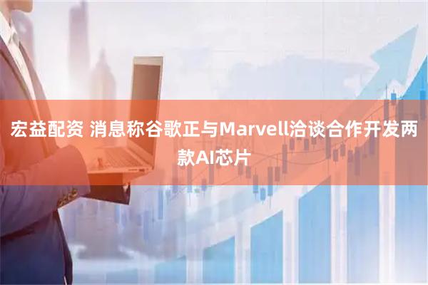 宏益配资 消息称谷歌正与Marvell洽谈合作开发两款AI芯片